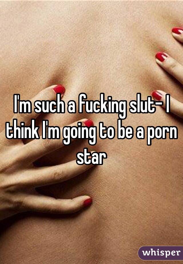 I'm such a fucking slut- I think I'm going to be a porn star