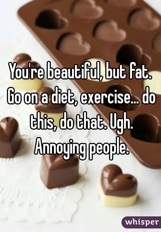 You're beautiful, but fat. Go on a diet, exercise... do this, do that. Ugh. Annoying people.