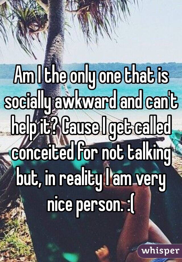 Am I the only one that is socially awkward and can't help it? Cause I get called conceited for not talking but, in reality I am very nice person. :(