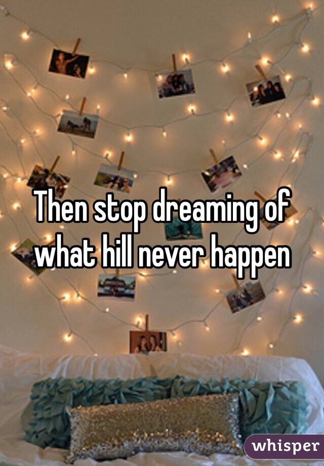 Then stop dreaming of what hill never happen 