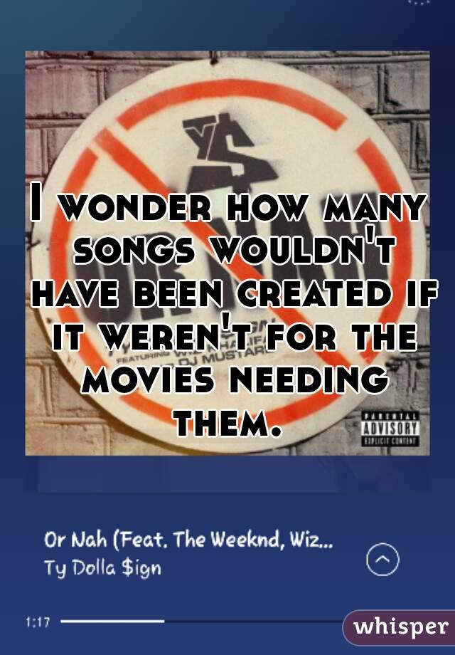 I wonder how many songs wouldn't have been created if it weren't for the movies needing them. 