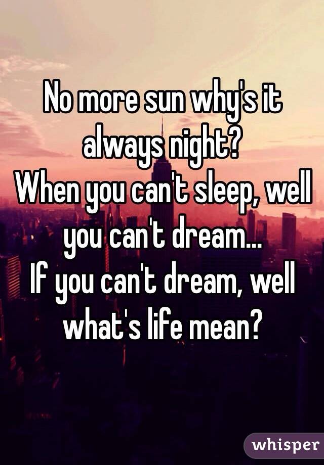 No more sun why's it always night? 
When you can't sleep, well you can't dream...
If you can't dream, well what's life mean?