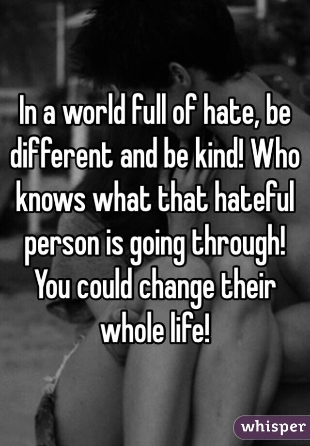 In a world full of hate, be different and be kind! Who knows what that hateful person is going through! You could change their whole life!