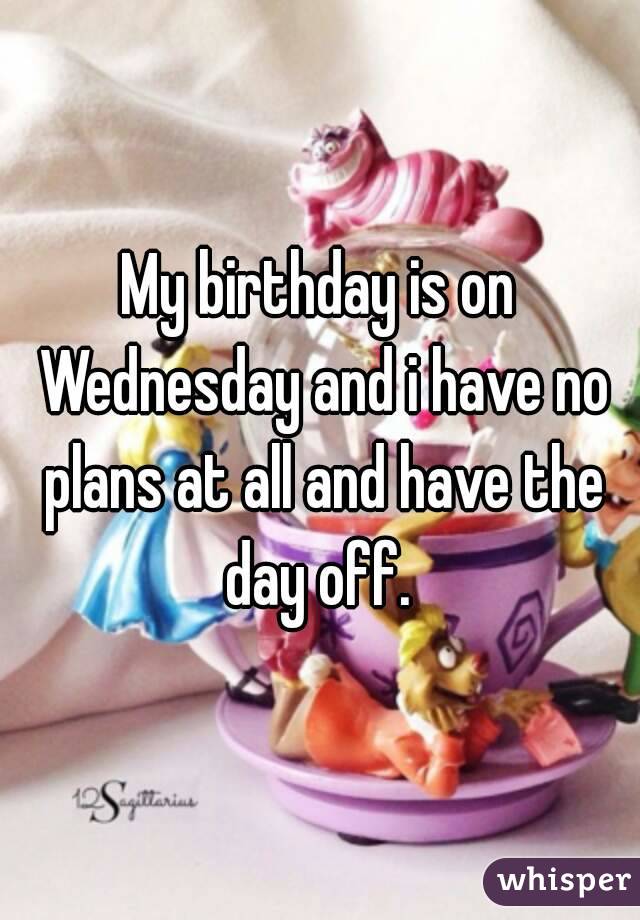 My birthday is on Wednesday and i have no plans at all and have the day off. 