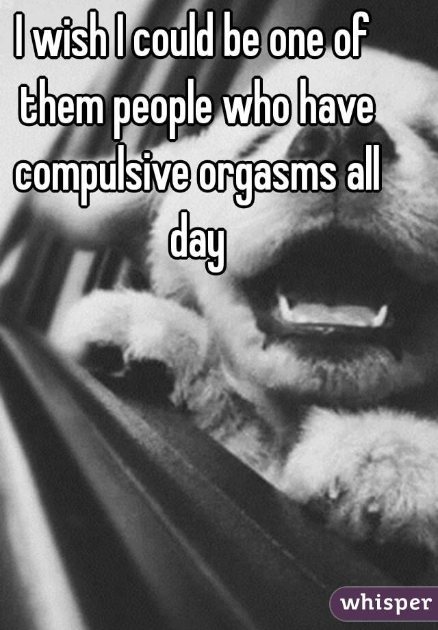 I wish I could be one of them people who have compulsive orgasms all day