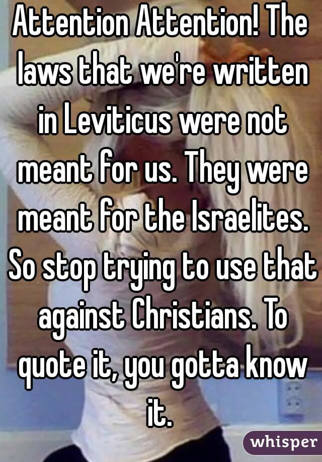 Attention Attention! The laws that we're written in Leviticus were not meant for us. They were meant for the Israelites. So stop trying to use that against Christians. To quote it, you gotta know it. 