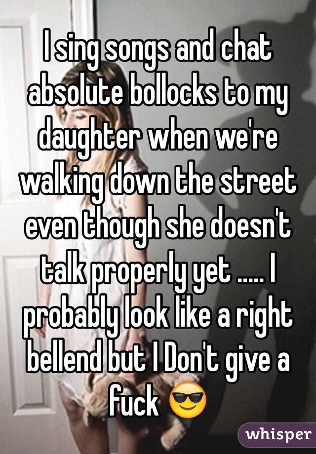 I sing songs and chat absolute bollocks to my daughter when we're walking down the street even though she doesn't talk properly yet ..... I probably look like a right bellend but I Don't give a fuck 😎