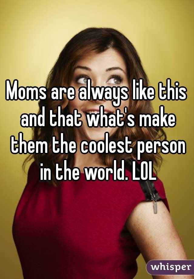 Moms are always like this and that what's make them the coolest person in the world. LOL