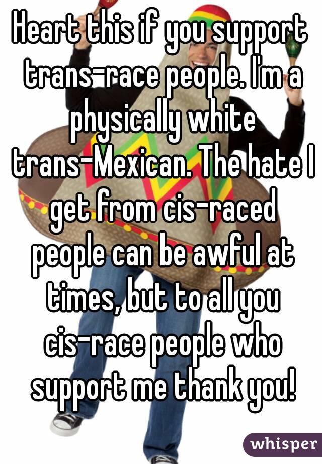 Heart this if you support trans-race people. I'm a physically white trans-Mexican. The hate I get from cis-raced people can be awful at times, but to all you cis-race people who support me thank you!