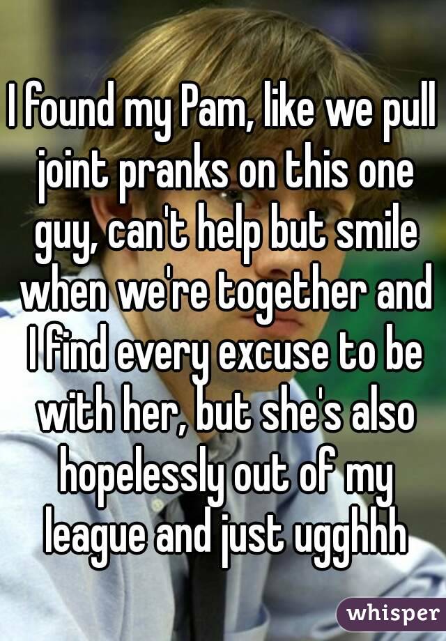 I found my Pam, like we pull joint pranks on this one guy, can't help but smile when we're together and I find every excuse to be with her, but she's also hopelessly out of my league and just ugghhh