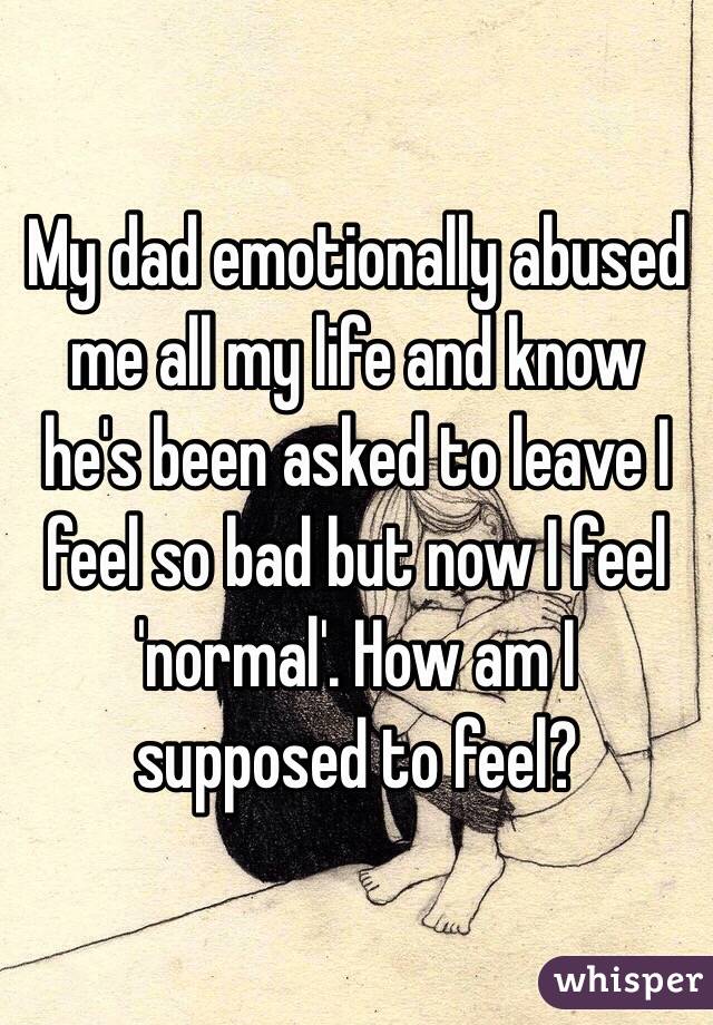 My dad emotionally abused me all my life and know he's been asked to leave I feel so bad but now I feel 'normal'. How am I supposed to feel?