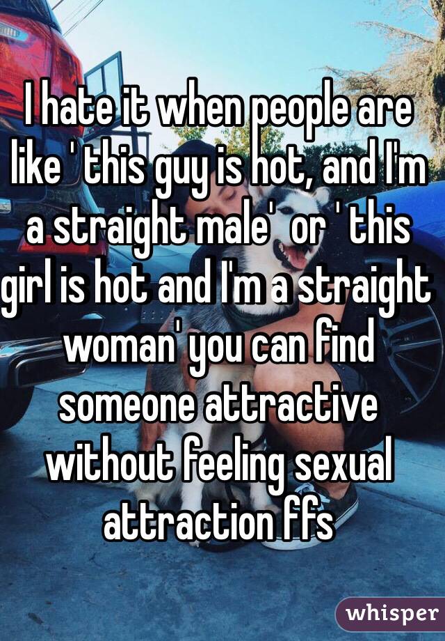 I hate it when people are like ' this guy is hot, and I'm a straight male'  or ' this girl is hot and I'm a straight woman' you can find someone attractive without feeling sexual attraction ffs