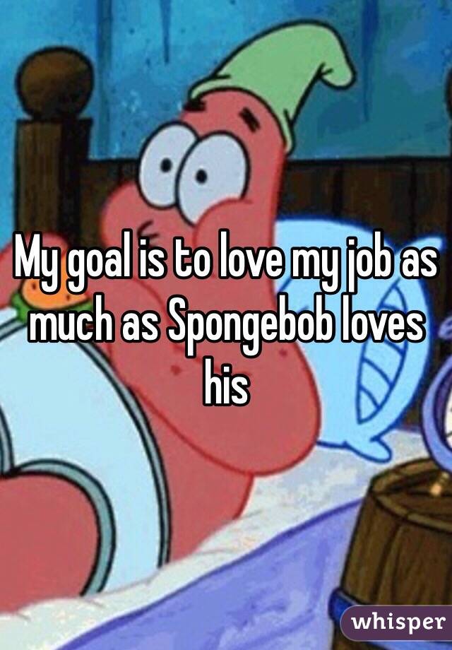 My goal is to love my job as much as Spongebob loves his