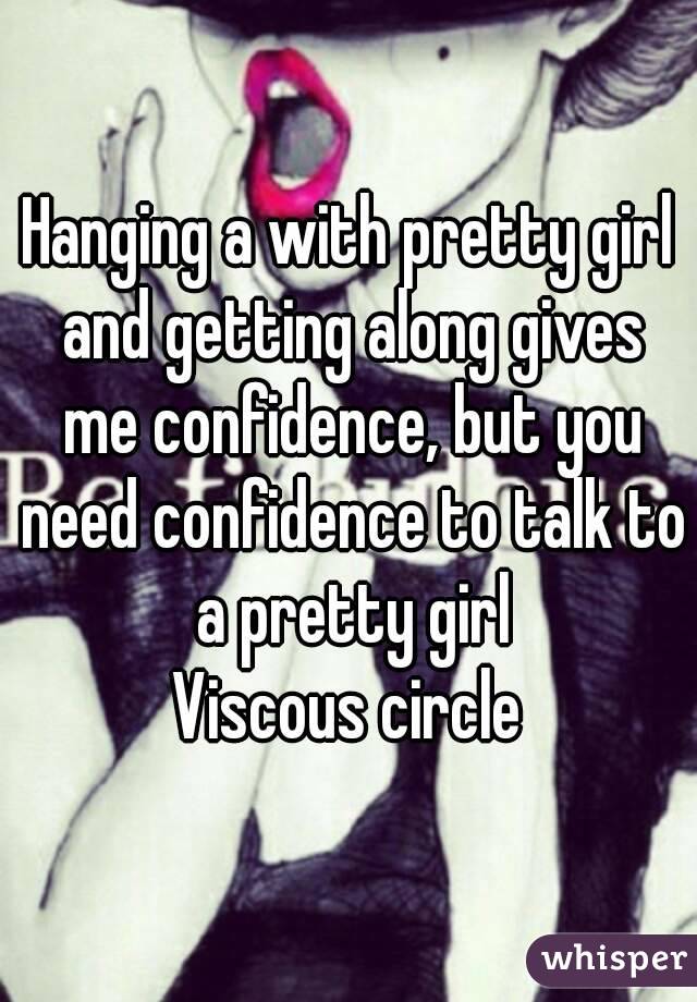 Hanging a with pretty girl and getting along gives me confidence, but you need confidence to talk to a pretty girl
Viscous circle