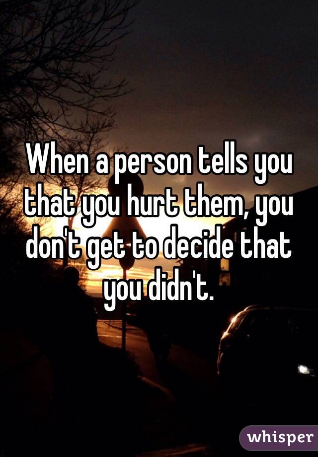 When a person tells you that you hurt them, you don't get to decide that you didn't. 