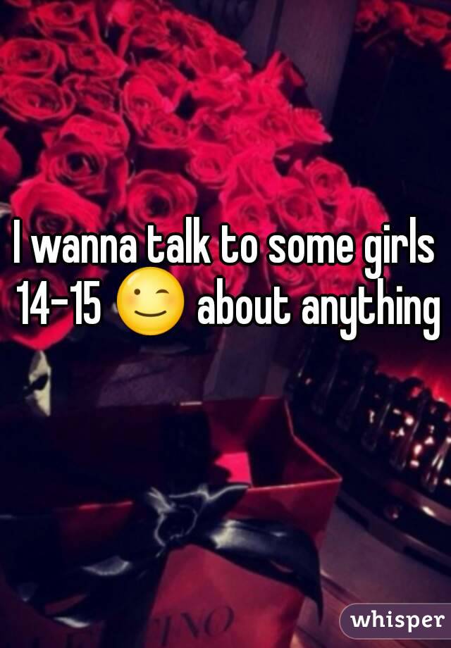 I wanna talk to some girls 14-15 😉 about anything 