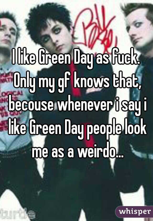 I like Green Day as fuck. Only my gf knows that, becouse whenever i say i like Green Day people look me as a weirdo...