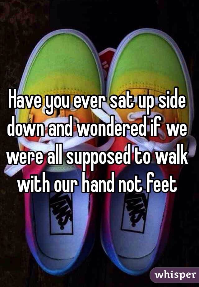 Have you ever sat up side down and wondered if we were all supposed to walk with our hand not feet