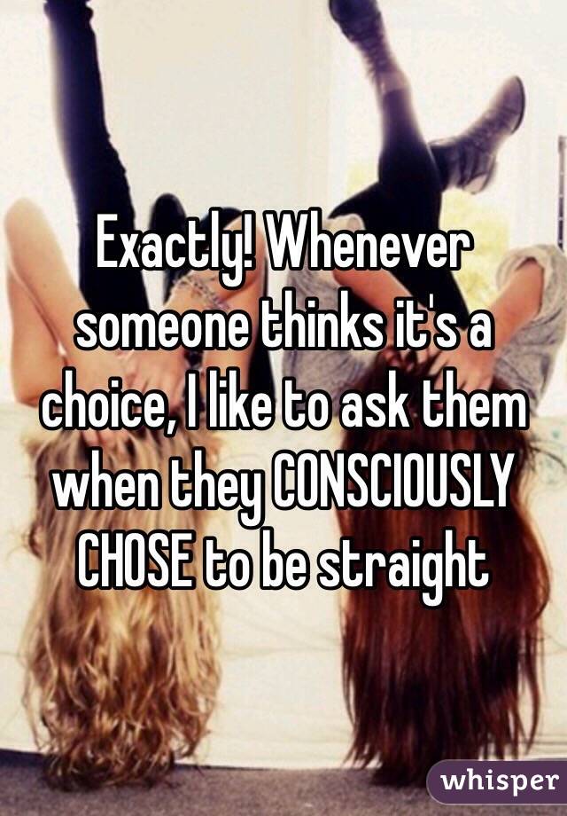 Exactly! Whenever someone thinks it's a choice, I like to ask them when they CONSCIOUSLY CHOSE to be straight