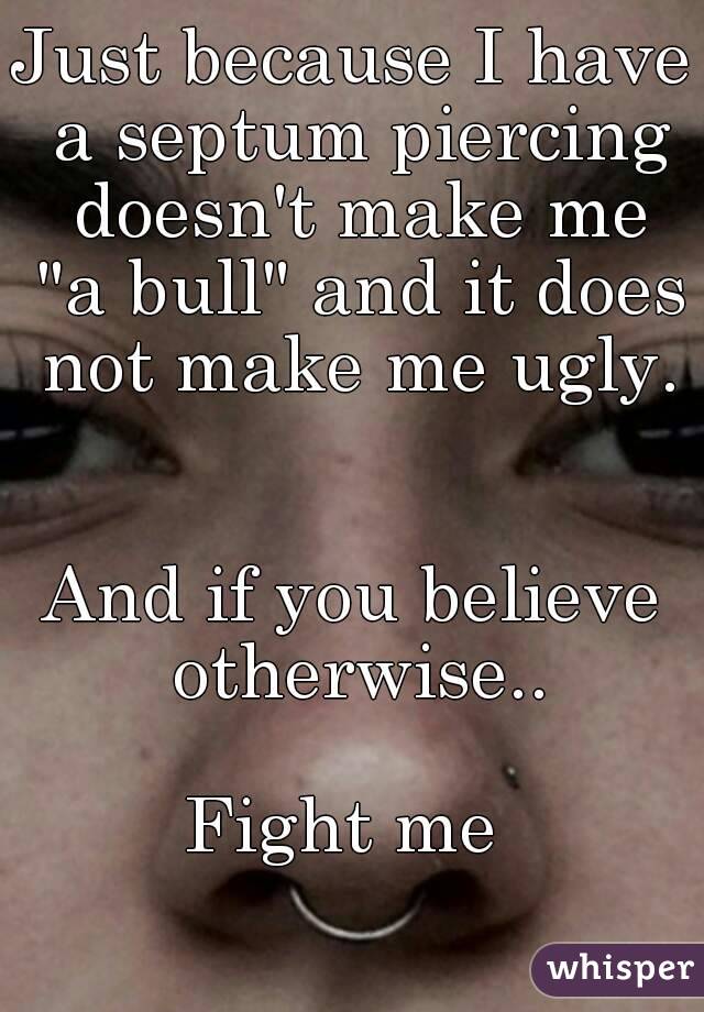 Just because I have a septum piercing doesn't make me "a bull" and it does not make me ugly. 

And if you believe otherwise..

Fight me 
 