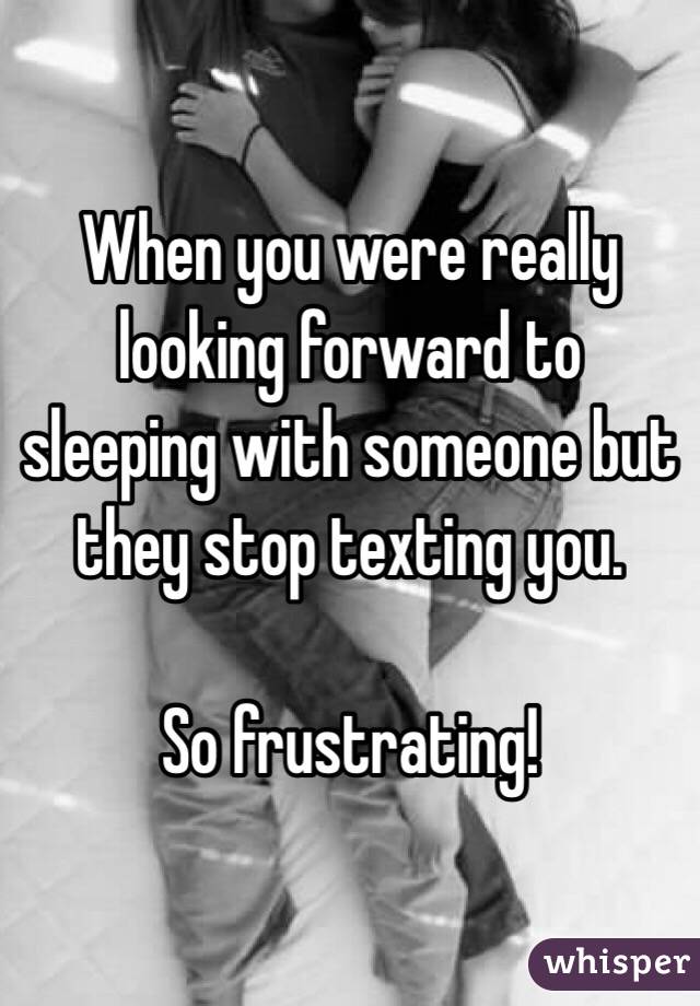 When you were really looking forward to sleeping with someone but they stop texting you. 

So frustrating!