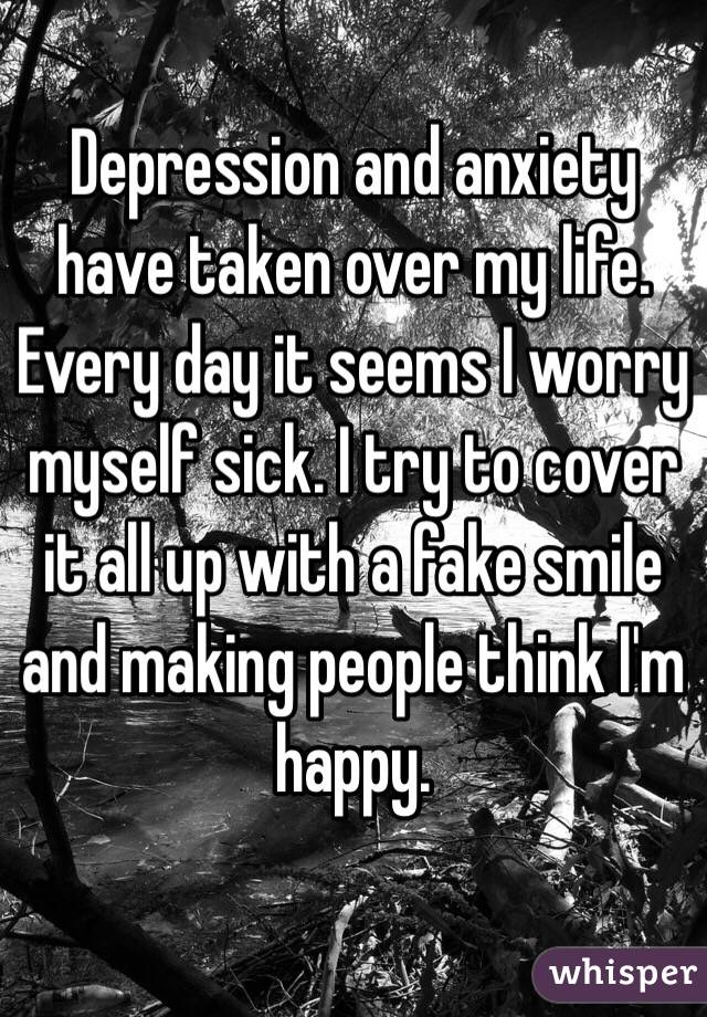 Depression and anxiety have taken over my life. Every day it seems I worry myself sick. I try to cover it all up with a fake smile and making people think I'm happy.