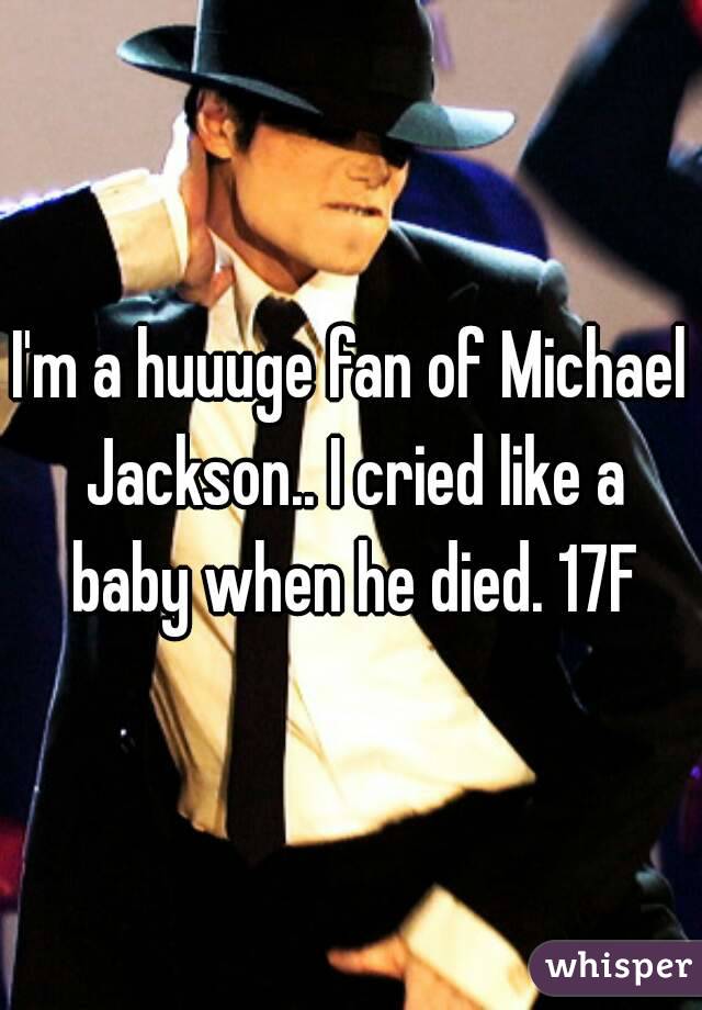 I'm a huuuge fan of Michael Jackson.. I cried like a baby when he died. 17F