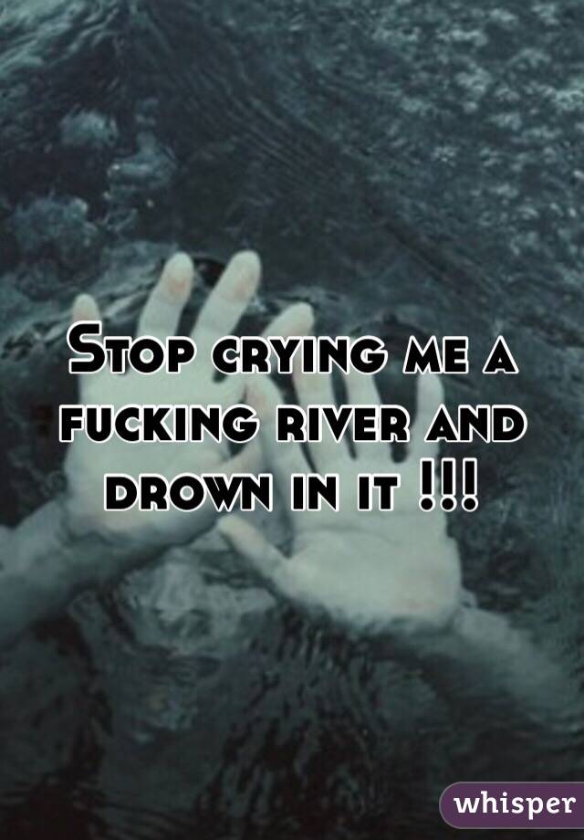 Stop crying me a fucking river and drown in it !!!