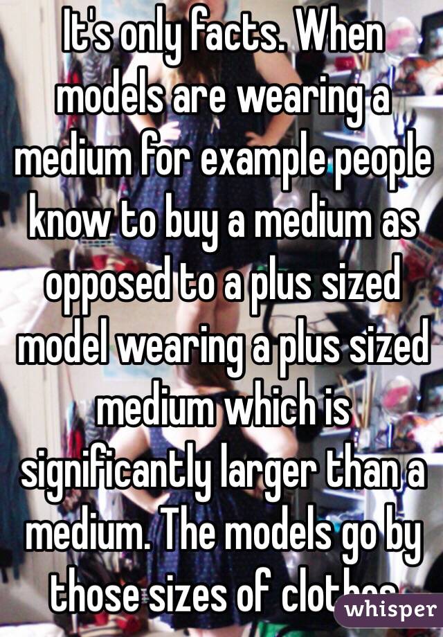 It's only facts. When models are wearing a medium for example people know to buy a medium as opposed to a plus sized model wearing a plus sized medium which is significantly larger than a medium. The models go by those sizes of clothes