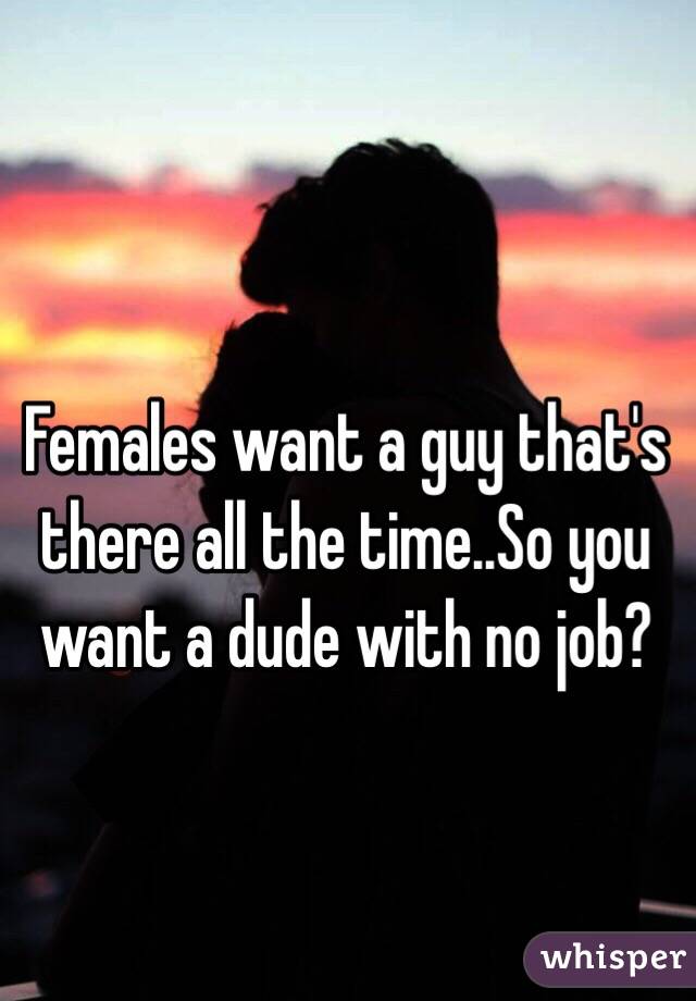 Females want a guy that's there all the time..So you want a dude with no job?