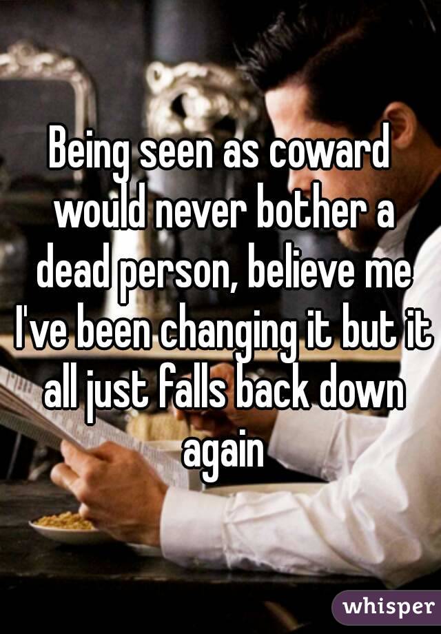 Being seen as coward would never bother a dead person, believe me I've been changing it but it all just falls back down again