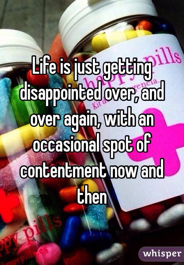 Life is just getting disappointed over, and over again, with an occasional spot of contentment now and then 