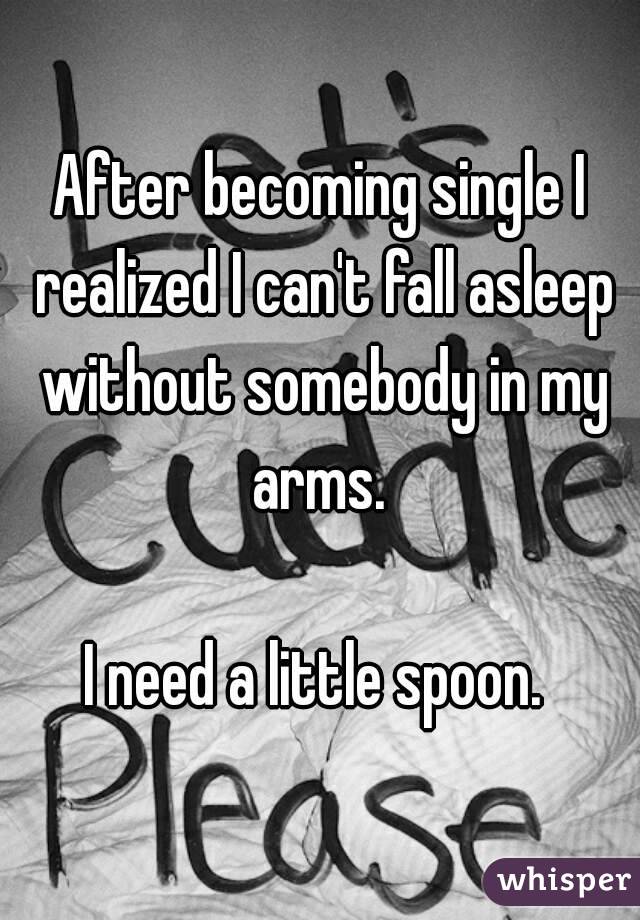 After becoming single I realized I can't fall asleep without somebody in my arms. 

I need a little spoon. 