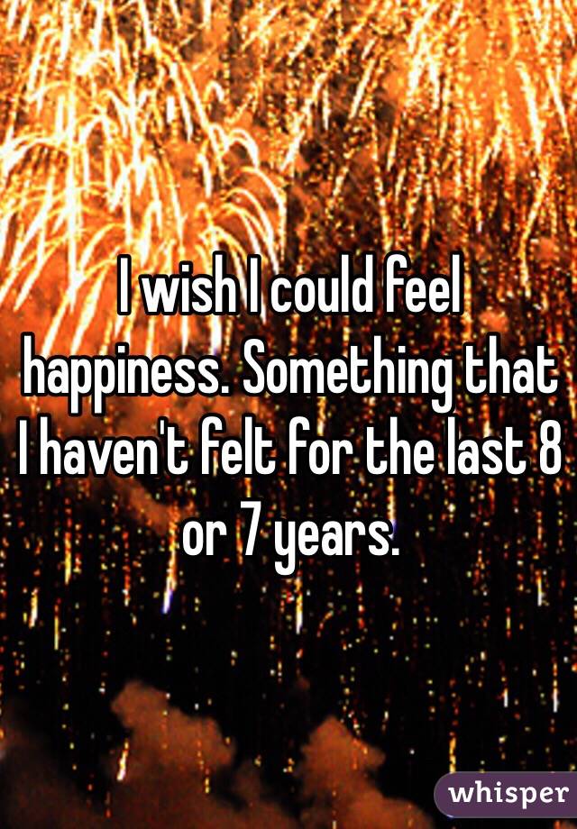 I wish I could feel happiness. Something that I haven't felt for the last 8 or 7 years.