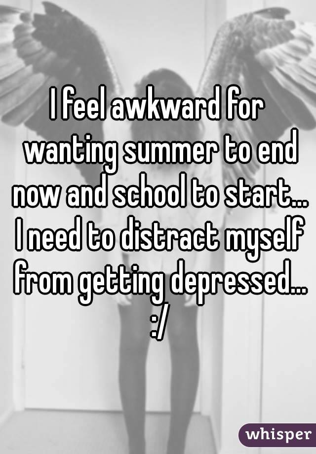 I feel awkward for wanting summer to end now and school to start... I need to distract myself from getting depressed... :/