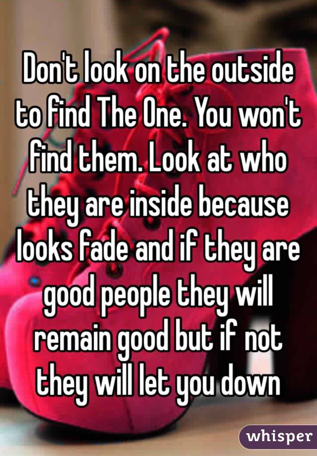 Don't look on the outside to find The One. You won't find them. Look at who they are inside because looks fade and if they are good people they will remain good but if not they will let you down