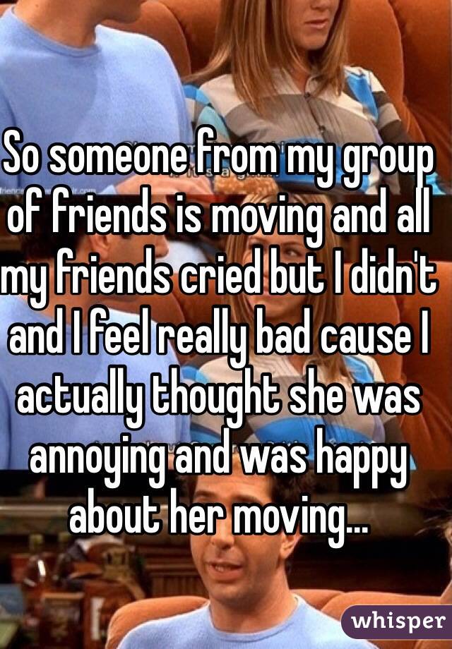 So someone from my group of friends is moving and all my friends cried but I didn't and I feel really bad cause I actually thought she was annoying and was happy about her moving...