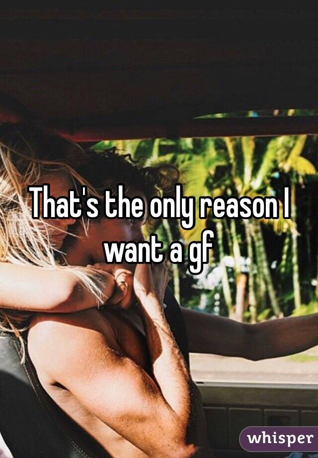 That's the only reason I want a gf