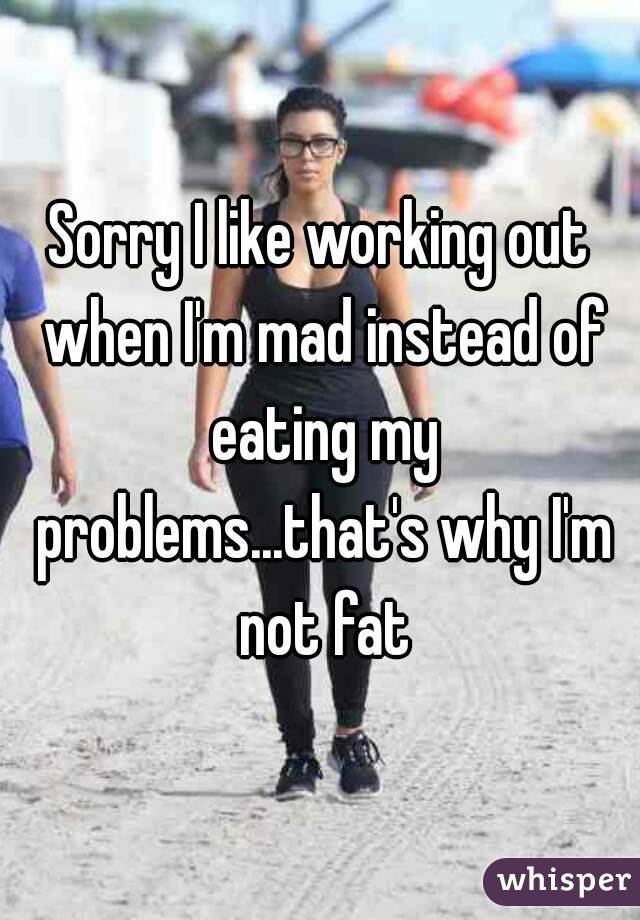 Sorry I like working out when I'm mad instead of eating my problems...that's why I'm not fat