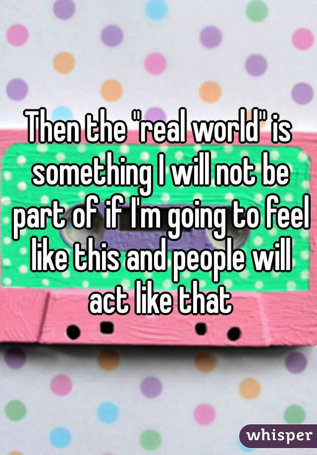 Then the "real world" is something I will not be part of if I'm going to feel like this and people will act like that