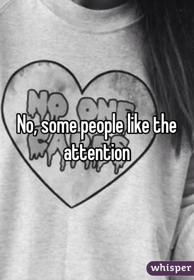 No, some people like the attention 