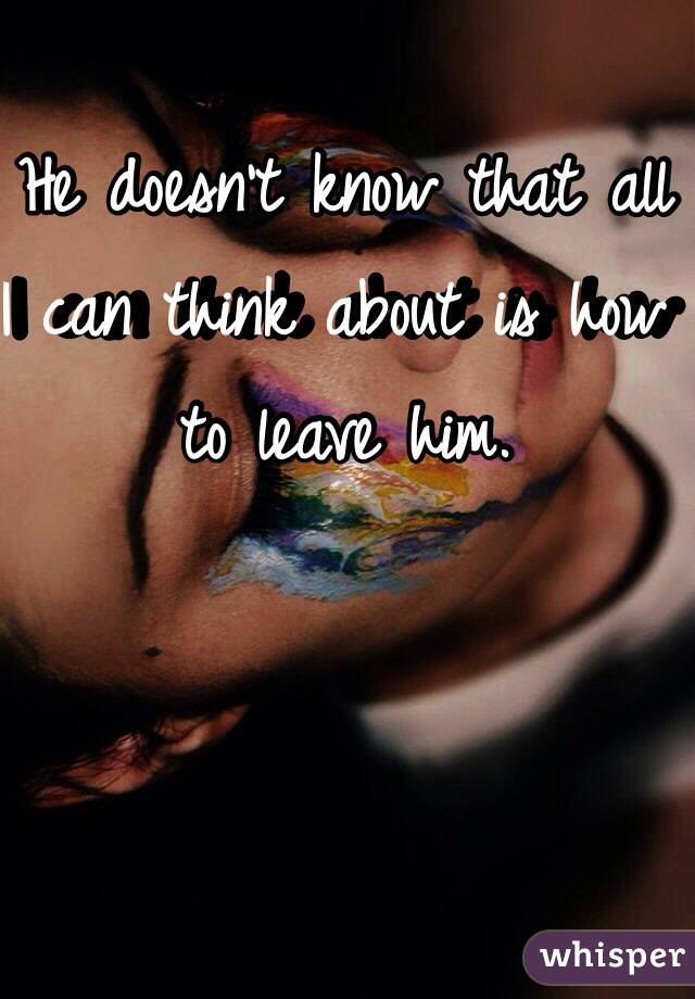 He doesn't know that all I can think about is how to leave him. 