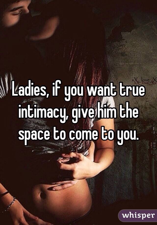 Ladies, if you want true intimacy, give him the space to come to you.