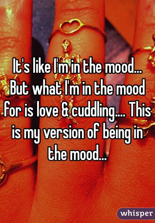 It's like I'm in the mood... But what I'm in the mood for is love & cuddling.... This is my version of being in the mood...