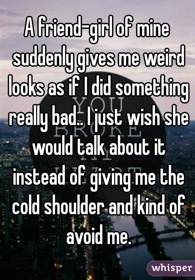 A friend-girl of mine suddenly gives me weird looks as if I did something really bad.. I just wish she would talk about it instead of giving me the cold shoulder and kind of avoid me.