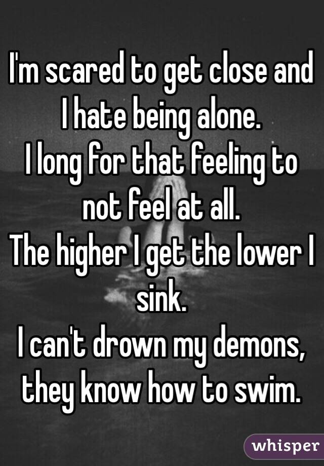 I'm scared to get close and I hate being alone.
I long for that feeling to not feel at all.
The higher I get the lower I sink.
I can't drown my demons, they know how to swim.