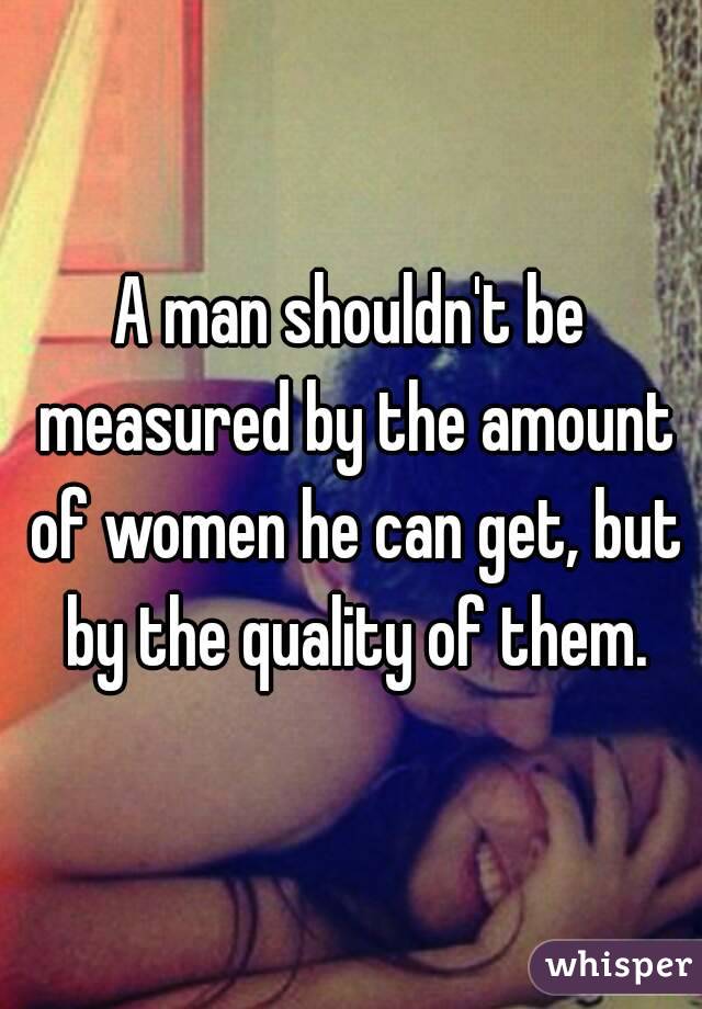 A man shouldn't be measured by the amount of women he can get, but by the quality of them.
