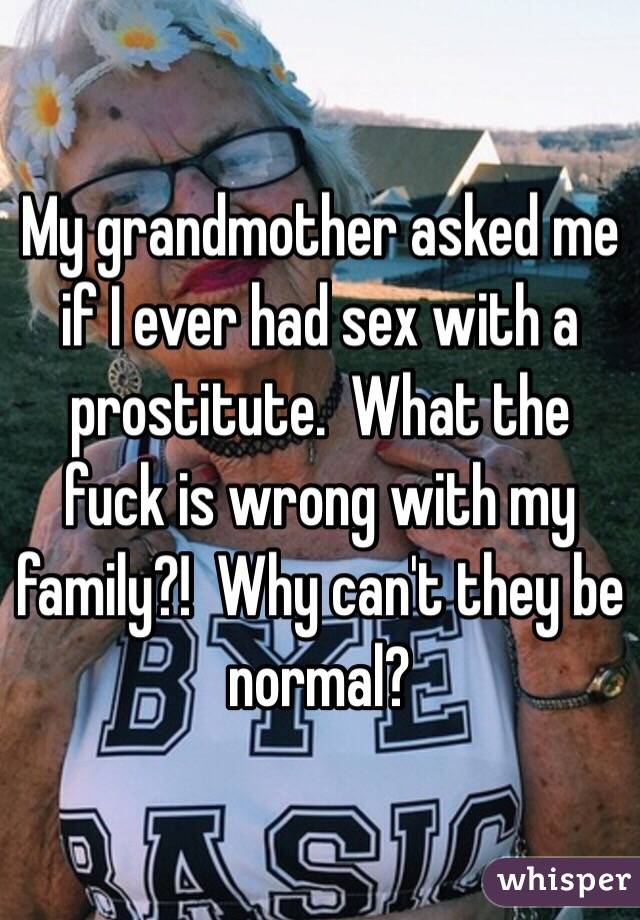 My grandmother asked me if I ever had sex with a prostitute.  What the fuck is wrong with my family?!  Why can't they be normal?