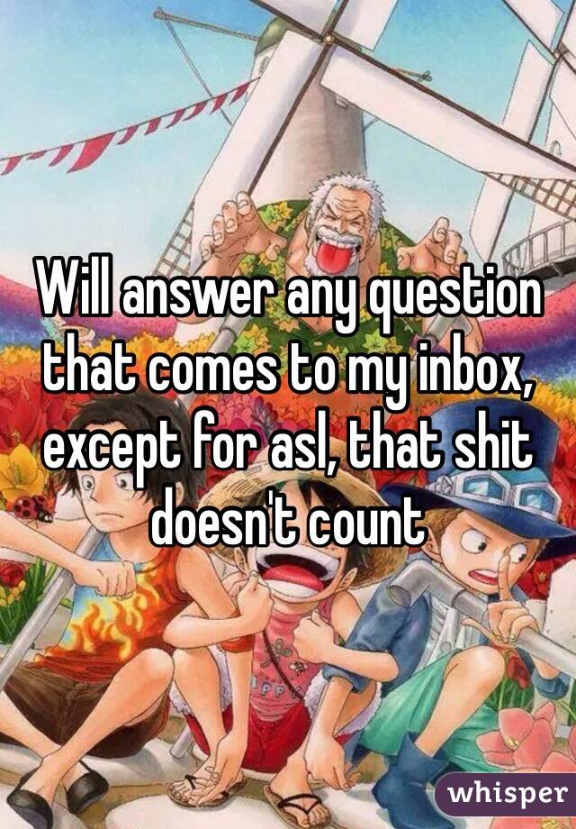 Will answer any question that comes to my inbox, except for asl, that shit doesn't count