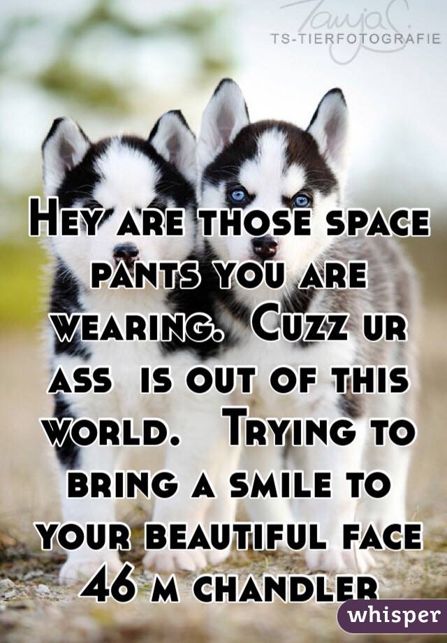 Hey are those space 
pants you are wearing.  Cuzz ur ass  is out of this world.   Trying to bring a smile to your beautiful face   
46 m chandler 